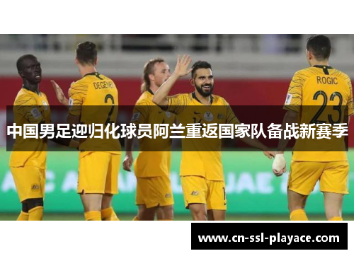 中国男足迎归化球员阿兰重返国家队备战新赛季 中国男足迎归化球员阿兰重返国家队备战新赛季
