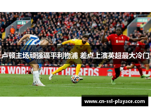 卢顿主场顽强逼平利物浦 差点上演英超最大冷门