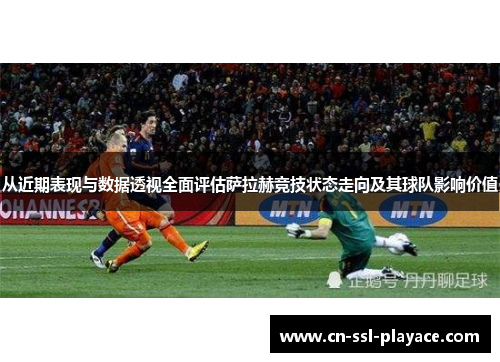 从近期表现与数据透视全面评估萨拉赫竞技状态走向及其球队影响价值